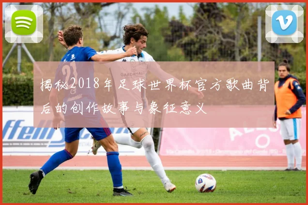 揭秘2018年足球世界杯官方歌曲背后的创作故事与象征意义