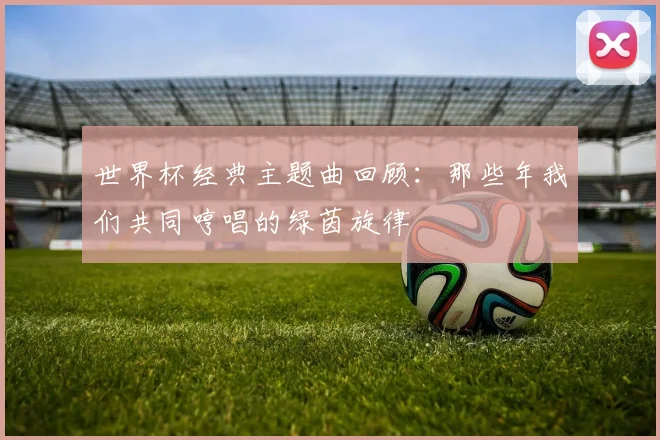 世界杯经典主题曲回顾:那些年我们共同哼唱的绿茵旋律