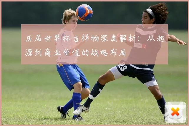历届世界杯吉祥物深度解析：从起源到商业价值的战略布局