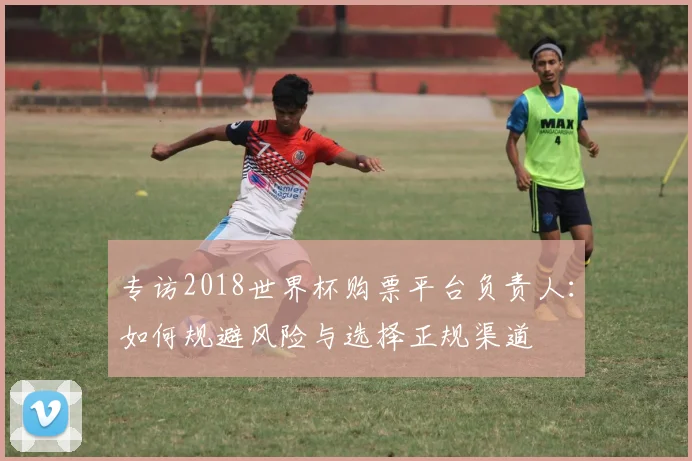 专访2018世界杯购票平台负责人:如何规避风险与选择正规渠道