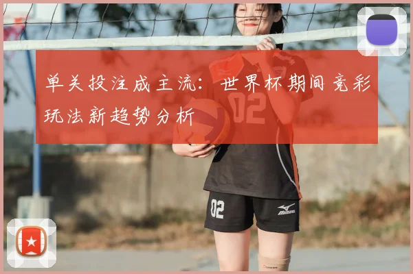 单关投注成主流:世界杯期间竞彩玩法新趋势分析