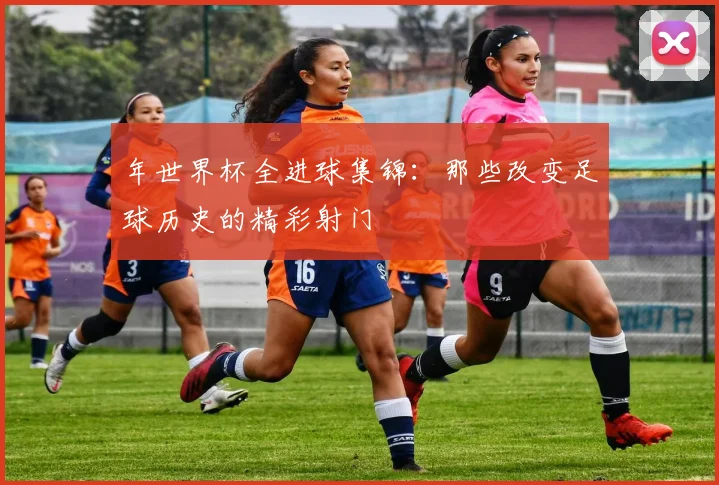 年世界杯全进球集锦:那些改变足球历史的精彩射门
