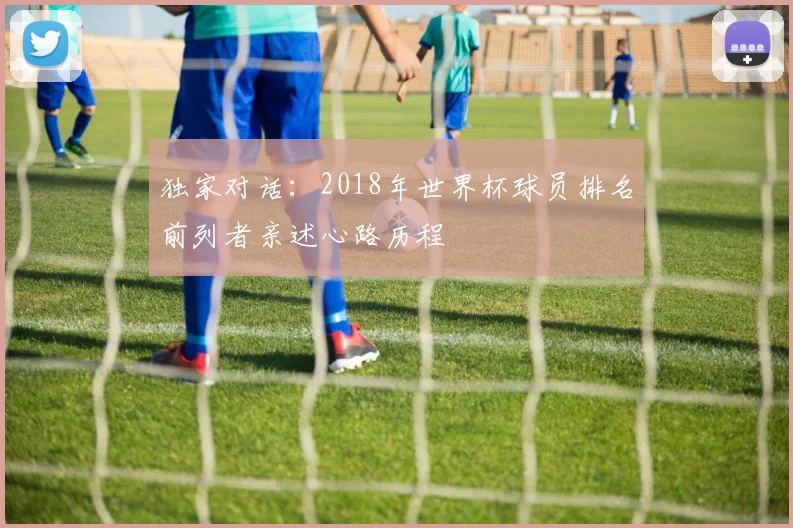 独家对话:2018年世界杯球员排名前列者亲述心路历程