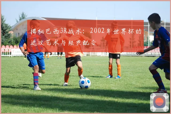 揭秘巴西3R战术：2002年世界杯的进攻艺术与经典配合