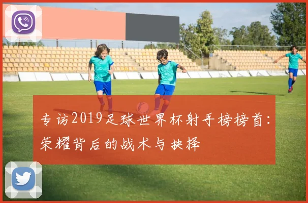 专访2019足球世界杯射手榜榜首：荣耀背后的战术与抉择