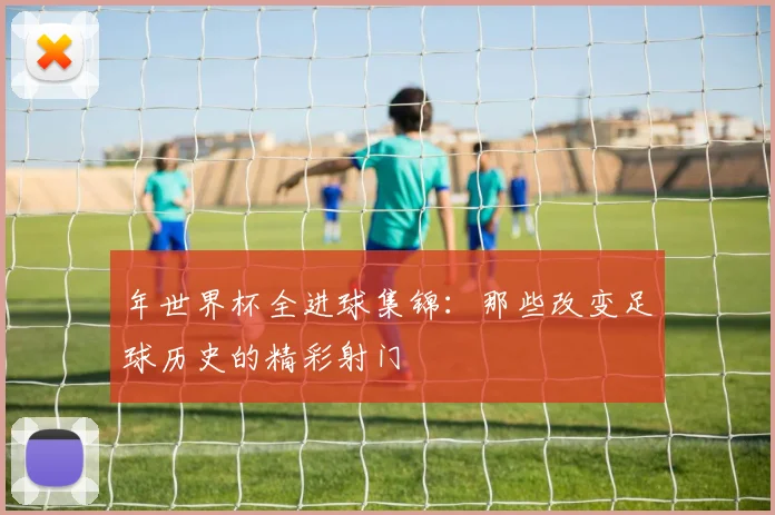 年世界杯全进球集锦:那些改变足球历史的精彩射门