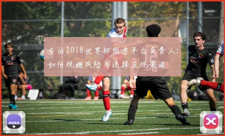 专访2018世界杯购票平台负责人:如何规避风险与选择正规渠道